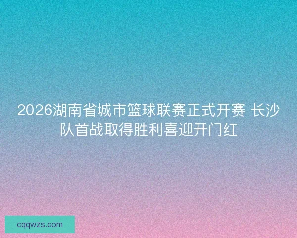 2026湖南省城市篮球联赛正式开赛 长沙队首战取得胜利喜迎开门红