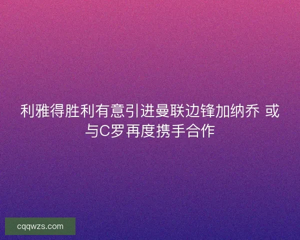 利雅得胜利有意引进曼联边锋加纳乔 或与C罗再度携手合作