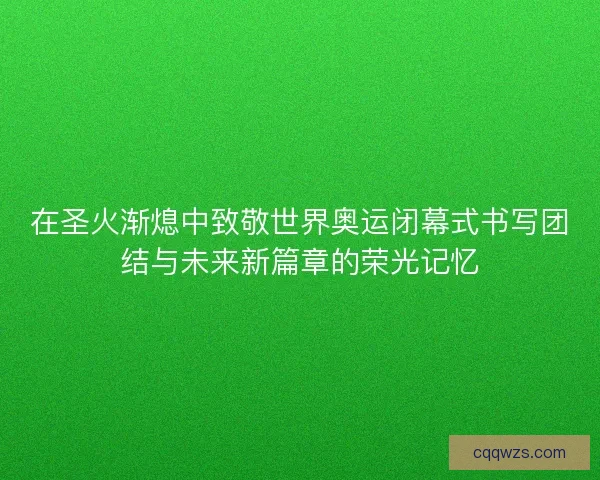 在圣火渐熄中致敬世界奥运闭幕式书写团结与未来新篇章的荣光记忆