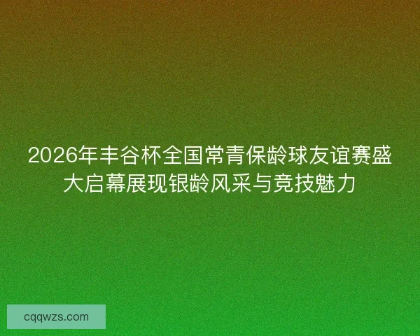 2026年丰谷杯全国常青保龄球友谊赛盛大启幕展现银龄风采与竞技魅力 2026年丰谷杯全国常青保龄球友谊赛盛大启幕展现银龄风采与竞技魅力