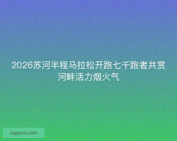 2026苏河半程马拉松开跑七千跑者共赏河畔活力烟火气