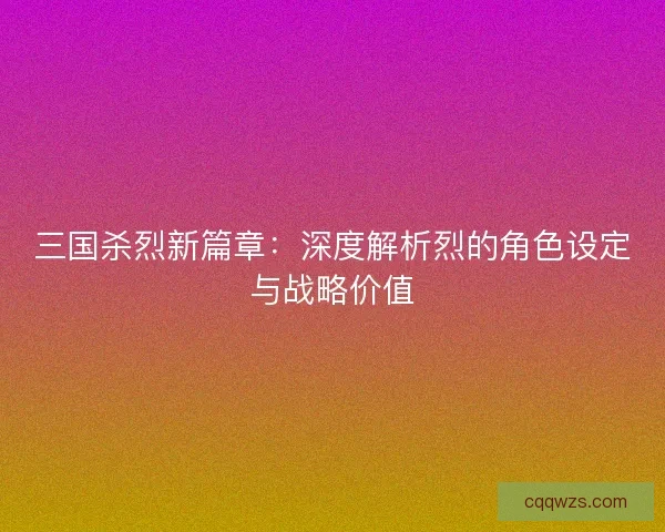 三国杀烈新篇章：深度解析烈的角色设定与战略价值
