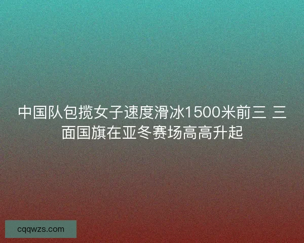 中国队包揽女子速度滑冰1500米前三 三面国旗在亚冬赛场高高升起