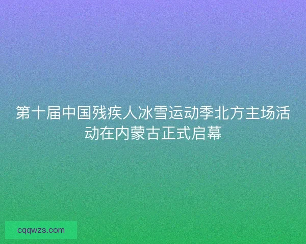 第十届中国残疾人冰雪运动季北方主场活动在内蒙古正式启幕
