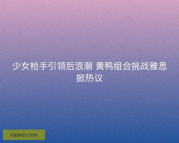少女枪手引领后浪潮 黄鸭组合挑战雅思掀热议