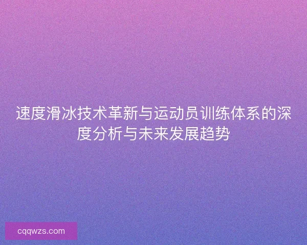 速度滑冰技术革新与运动员训练体系的深度分析与未来发展趋势