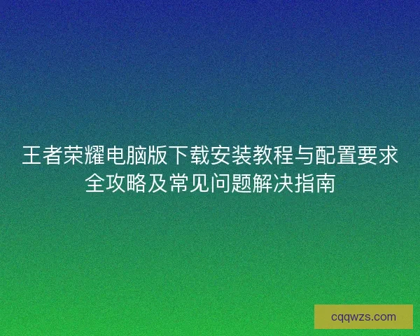 王者荣耀电脑版下载安装教程与配置要求全攻略及常见问题解决指南 王者荣耀电脑版下载安装教程与配置要求全攻略及常见问题解决指南