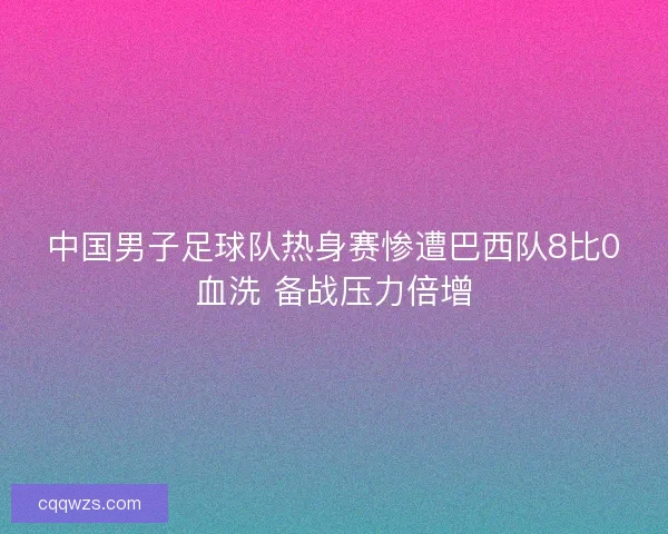 中国男子足球队热身赛惨遭巴西队8比0血洗 备战压力倍增 中国男子足球队热身赛惨遭巴西队8比0血洗 备战压力倍增