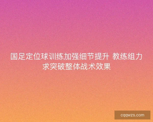 国足定位球训练加强细节提升 教练组力求突破整体战术效果 国足定位球训练加强细节提升 教练组力求突破整体战术效果